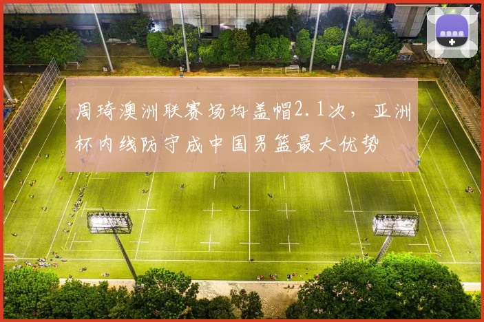 周琦澳洲联赛场均盖帽2.1次,亚洲杯内线防守成中国男篮最大优势