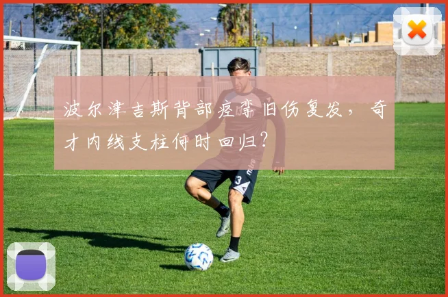 波尔津吉斯背部痉挛旧伤复发，奇才内线支柱何时回归？