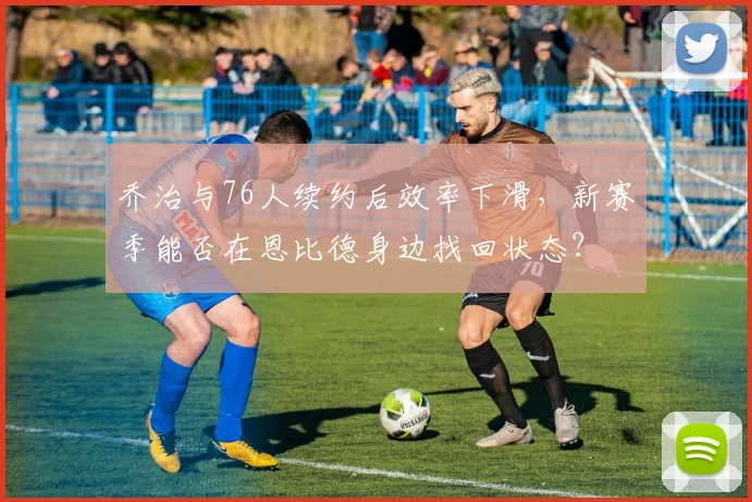 乔治与76人续约后效率下滑，新赛季能否在恩比德身边找回状态？
